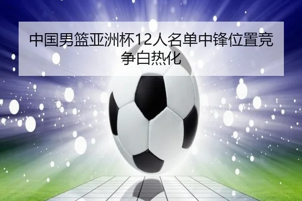 中国男篮亚洲杯12人名单中锋位置竞争白热化